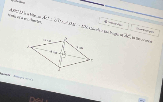 Question
ABCD is a kite, so 
tenth of a centimeter. overline AC⊥ overline DB and DE=EB. Calculate the length of overline AC
Watch Video Show Examples 
, to the nearest 
Answer Attempt s out of 2