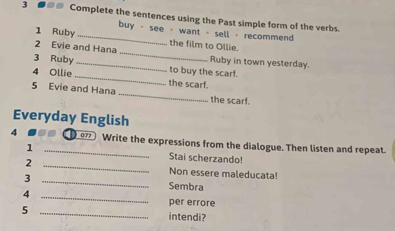 Complete the sentences using the Past simple form of the verbs. 
buy - see - want - sell - recommend 
_ 
1 Ruby _the film to Ollie. 
2 Evie and Hana 
Ruby in town yesterday. 
3 Ruby _to buy the scarf. 
4 Ollie _the scarf. 
_ 
5 Evie and Hana 
the scarf. 
Everyday English 
4 _077 Write the expressions from the dialogue. Then listen and repeat. 
1 Stai scherzando! 
2 _Non essere maleducata! 
_3 
Sembra 
4 
_ 
per errore 
5 _intendi?