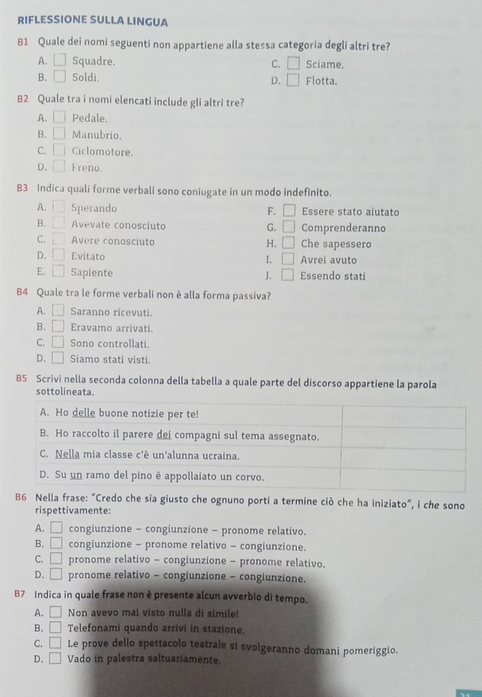 RIFLESSIONE SULLA LINGUA
B1 Quale dei nomi seguenti non appartiene alla stessa categoria degli altri tre?
A. □ Squadre. C. □ Sciame.
B. □ Soldi. Flotta.
D. □
B2 Quale tra i nomi elencati include gli altri tre?
A. □ Pedale.
B. □ Manubrio.
C. □ Ciclomotore.
D. □ Freno.
B3 Indica quali forme verbali sono coniugate in un modo indefinito.
A. □ Sperando Essere stato aiutato
F. □
B. □ Avevate conosciuto G. □ Comprenderanno
C. □ Avere conosciuto Che sapessero
H. □
D. □ Evitato 1. □ Avrei avuto
E. □ Sapiente J、 □ Essendo stati
B4 Quale tra le forme verbali non è alla forma passiva?
A. □ Saranno ricevuti.
B. Eravamo arrivati.
C. □ Sono controllati.
D. □ Siamo stati visti.
B5 Scrivi nella seconda colonna della tabella a quale parte del discorso appartiene la parola
sottolineata.
B6 Nella frase: “Credo che sia giusto che ognuno porti a termine ciò che ha iniziato”, i che sono
rispettivamente:
A. □ congiunzione - congiunzione - pronome relativo.
B. □ congiunzione - pronome relativo - congiunzione.
C. □ pronome relativo - congiunzione - pronome relativo.
D. □ pronome relativo - congiunzione - congiunzione.
B7 Indica in quale frase non è presente alcun avverbio di tempo.
A. □ Non avevo mai visto nulla di simile!
B. □ Telefonami quando arrivi in stazione.
C. □ Le prove dello spettacolo teatrale si svolgeranno domani pomeriggio.
D. □ Vado in palestra saltuariamente.