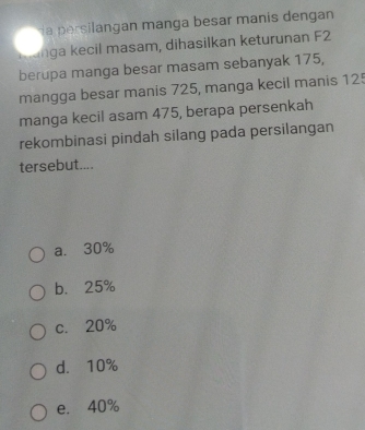 la persilangan manga besar manis dengan
Kunga kecil masam, dihasilkan keturunan F2
berupa manga besar masam sebanyak 175,
mangga besar manis 725, manga kecil manis 125
manga kecil asam 475, berapa persenkah
rekombinasi pindah silang pada persilangan
tersebut....
a. 30%
b. 25%
c. 20%
d. 10%
e. 40%