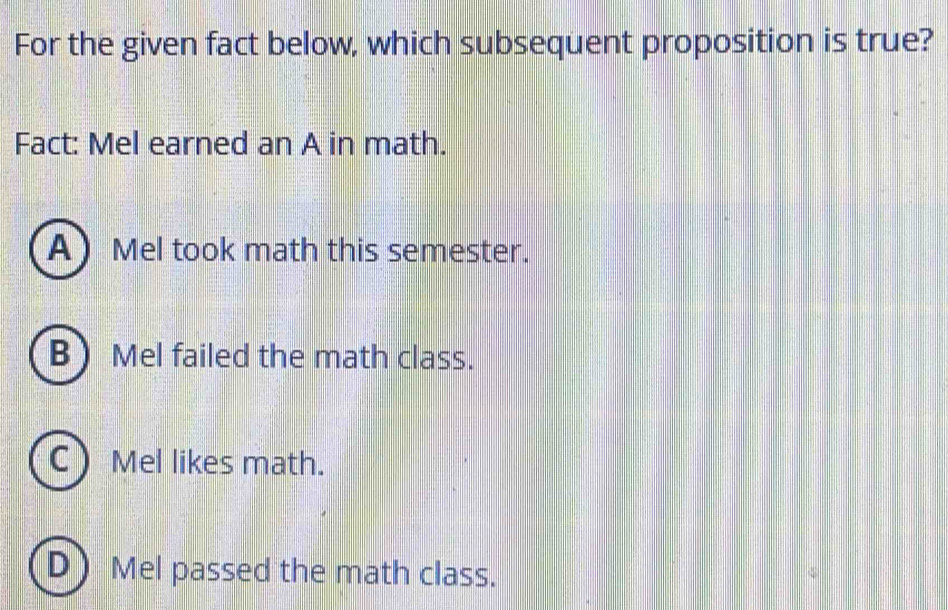 For the given fact below, which subsequent proposition is true?
Fact: Mel earned an A in math.
AMel took math this semester.
B Mel failed the math class.
C Mel likes math.
D Mel passed the math class.