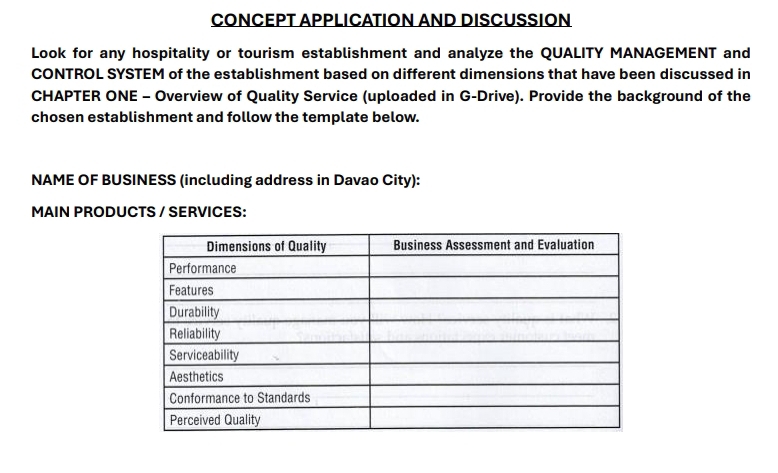 CONCEPT APPLICATION AND DISCUSSION 
Look for any hospitality or tourism establishment and analyze the QUALITY MANAGEMENT and 
CONTROL SYSTEM of the establishment based on different dimensions that have been discussed in 
CHAPTER ONE - Overview of Quality Service (uploaded in G-Drive). Provide the background of the 
chosen establishment and follow the template below. 
NAME OF BUSINESS (including address in Davao City): 
MAIN PRODUCTS / SERVICES: