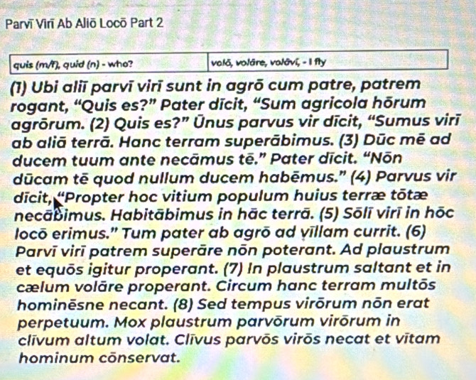 Parvī Virī Ab Aliō Locō Part 2 
quis (m/f), quid (n) - who? valõ, volāre, volāvī, - I fly 
(1) Ubi aliī parvī virī sunt in agrō cum patre, patrem 
rogant, “Quis es?” Pater dīcit, “Sum agricola hōrum 
agrõrum. (2) Quis es?” Ūnus parvus vir dīcit, “Sumus virī 
ab aliā terrā. Hanc terram superābimus. (3) Dūc mē ad 
ducem tuum ante necāmus tē.” Pater dīcit. “Nōn 
dūcam tē quod nullum ducem habēmus.” (4) Parvus vir 
dīcit, 'Propter hoc vitium populum huius terræ tōtæ 
necābimus. Habitābimus in hāc terrā. (5) Sōlī virī in hōc 
locō erimus.” Tum pater ab agrō ad vīllam currit. (6) 
Parvī virī patrem superāre nōn poterant. Ad plaustrum 
et equōs igitur properant. (7) In plaustrum saltant et in 
cælum volāre properant. Circum hanc terram multōs 
hominēsne necant. (8) Sed tempus virōrum nōn erat 
perpetuum. Mox plaustrum parvōrum virōrum in 
clīvum altum volat. Clīvus parvōs virōs necat et vītam 
hominum cōnservat.