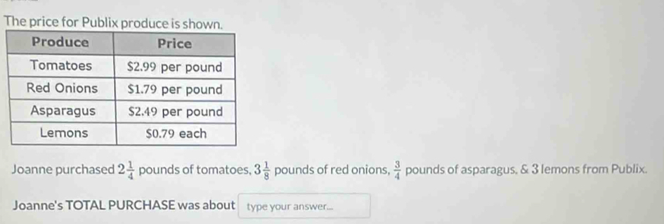 The price for Publix produce is shown. 
Joanne purchased 2 1/4  pounds of tomatoes, 3 1/8  pounds of red onions,  3/4  pounds of asparagus. & 3 lemons from Publix. 
Joanne's TOTAL PURCHASE was about type your answer...