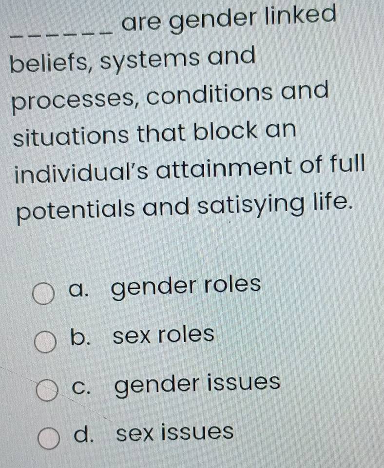 are gender linked
beliefs, systems and
processes, conditions and
situations that block an
individual’s attainment of full
potentials and satisying life.
a. gender roles
b. sex roles
c. gender issues
d. sex issues