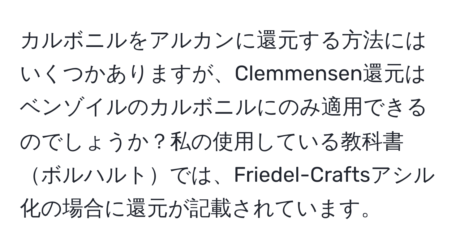 カルボニルをアルカンに還元する方法にはいくつかありますが、Clemmensen還元はベンゾイルのカルボニルにのみ適用できるのでしょうか？私の使用している教科書ボルハルトでは、Friedel-Craftsアシル化の場合に還元が記載されています。