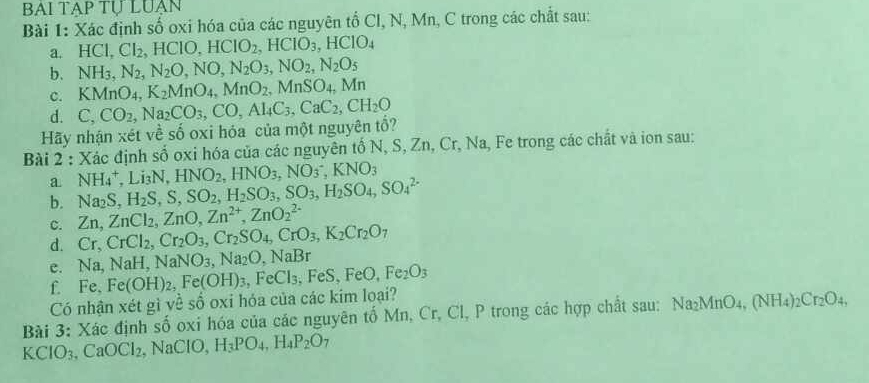 BAI TAP Tự LUẠN
Bài 1: Xác định số oxi hóa của các nguyên tổ Cl, N, Mn, C trong các chất sau:
a. HCl,Cl_2,HClO,HClO_2,HClO_3,HClO_4
b. NH_3,N_2,N_2O,NO,N_2O_3,NO_2,N_2O_5
C. KMnO_4, K_2MnO_4,MnO_2,MnSO_4,Mn
d. C,CO_2,
Hãy nhận xét về số oxi hóa của một nguyên tổ? ,Na_2CO_3,CO,Al_4C_3,CaC_2,CH_2O
Bài 2 : Xác định số oxi hóa của các nguyên tố N, S, Zn, Cr, Na, Fe trong các chất và ion sau:
a NH_4^(+,Li_3)N,HNO_2,HNO_3,NO_3^(-,KNO_3)
b. Na_2S,H_2S,S,SO_2,H_2SO_3,SO_3,H_2SO_4,SO_4^((2-)
C. Zn,ZnCl_2),ZnO,Zn^(2+),ZnO_2^((2-)
d. Cr,CrCl_2),Cr_2O_3,Cr_2SO_4,CrO_3,K_2Cr_2O_7
c. N a, Na H, NaN J: Na_2O,NaBr
f. Fe,
Có nhận xét gì về số oxi hóa của các kim loại? Fe(OH)_2,Fe(OH)_3,FeCl_3,FeS,FeO,Fe_2O_3
Bài 3: Xác định số oxi hóa của các nguyên tố Mn, Cr, Cl, P trong các hợp chất sau: Na _2MnO_4,(NH_4)_2Cr_2O_4,
KClO_3,CaOCl_2. N ac IO, H_3PO_4,H_4P_2O