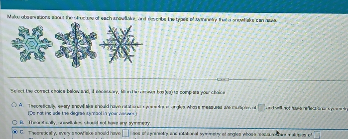 Make observations about the structure of each snowflake, and describe the types of symmetry that a snowflake can have.
Select the correct choice below and, if necessary, fill in the answer box(es) to complete your choice.
A. Theoretically, every snowflake should have rotational symmetry at angles whose measures are multiples of □ and will not have reflectional symmetr
(Do not include the degree symbol in your answer.)
B. Theoretically, snowflakes should not have any symmetry.
C. Theoretically, every snowflake should have □ lines of symmetry and rotational symmetry at angles whose measures are multiples of □.