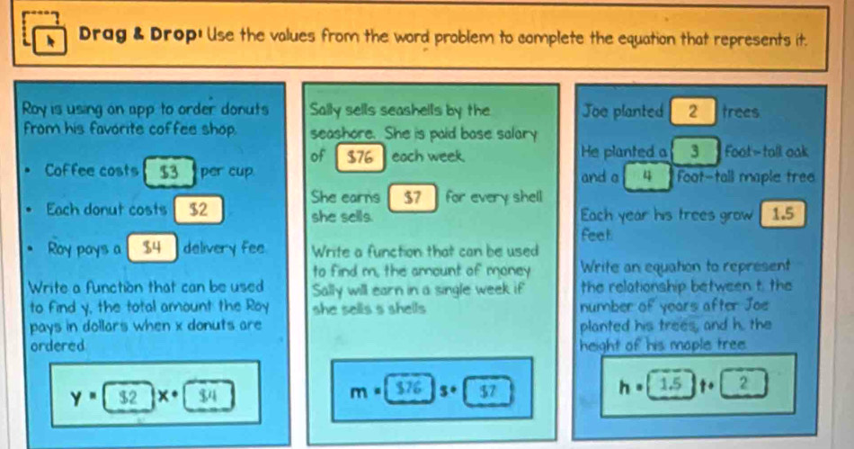 Drag & Drop! Use the values from the word problem to complete the equation that represents it. 
Roy is using on app to order donuts Sally sells seashells by the Joo planted 2 trees 
from his favorite coffee shop. seashore. She is paid base salary 
of $76 each week He planted a 3 1 Foot - tall oak 
Coffee costs $3 per cup and a 4 Foot -tall maple tree 
She earns $7 for every shell 
Each donut costs $2 she sells. Each year his trees grow 1.5
feet
Roy pays a $4 delivery fee. Write a function that can be used 
to find m, the amount of money Write an equation to represent 
Write a function that can be used Sally will earn in a single week if the relationship between t, the 
to Find y, the total amount the Roy she sells s shells number of years after Joe 
pays in dollars when x donuts are planted his trees, and h. the 
ordered height of his maple tree.
m=[376
y= $2 x· $4 |3+| h=1.5 · 2