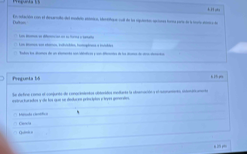 Pregunta 15
6.25 pts
En relación con el desarrollo del modelo atómico, identifque cuál de las siguientes opciones forma parte de la teoría atómica de
Dalton:
Los átomos se diferencian en su forma y tamaño
Los átomos son eternos, indivisibles, homogéneos e invisibles
Todos los átomos de un elemento son idénticos y son diferentes de los átomos de otros elementos
Pregunta 16 6.25 pts
Se deñne como el conjunto de conocimientos obtenidos mediante la observación y el razonamiento, sistemáticamente
estructurados y de los que se deducen principios y leyes generales.
Método científico
Ciencia
Química
6.25 pts