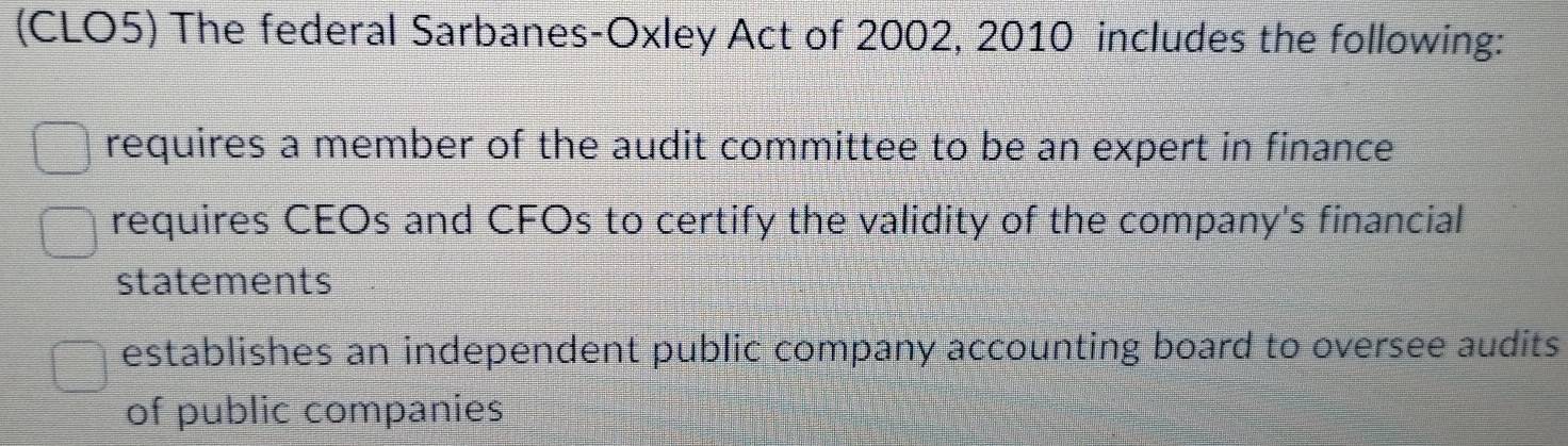 (CLO5) The federal Sarbanes-Oxley Act of 2002, 2010 includes the following:
requires a member of the audit committee to be an expert in finance
requires CEOs and CFOs to certify the validity of the company's financial
statements
establishes an independent public company accounting board to oversee audits
of public companies