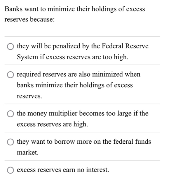 Banks want to minimize their holdings of excess
reserves because:
they will be penalized by the Federal Reserve
System if excess reserves are too high.
required reserves are also minimized when
banks minimize their holdings of excess
reserves.
the money multiplier becomes too large if the
excess reserves are high.
they want to borrow more on the federal funds
market.
excess reserves earn no interest.