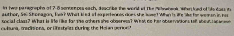 In two paragraphs of 7-8 sentences each, describe the world of The Pillowbook. What kind of life does its 
author, Sei Shonagon, live? What kind of experiences does she have? What is life like for women in her 
social class? What is life like for the others she observes? What do her observations tell about Japanese 
culture, traditions, or lifestyles during the Heian perod?