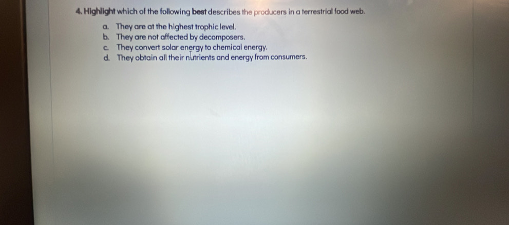 Highlight which of the following best describes the producers in a terrestrial food web.
a. They are at the highest trophic level.
b. They are not affected by decomposers.
c. They convert solar energy to chemical energy.
d. They obtain all their nutrients and energy from consumers.