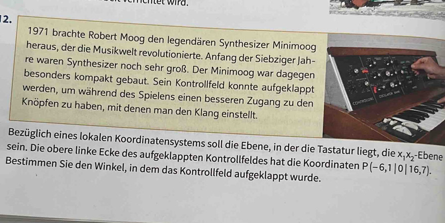 net wird. 
2. 
1971 brachte Robert Moog den legendären Synthesizer Minimoog 
heraus, der die Musikwelt revolutionierte. Anfang der Siebziger Jah- 
re waren Synthesizer noch sehr groß. Der Minimoog war dagegen 
besonders kompakt gebaut. Sein Kontrollfeld konnte aufgeklappt 
werden, um während des Spielens einen besseren Zugang zu den 
Knöpfen zu haben, mit denen man den Klang einstellt. 
Bezüglich eines lokalen Koordinatensystems soll die Ebene, in der die Tastatur liegt, die x_1x_2 -Ebene 
sein. Die obere linke Ecke des aufgeklappten Kontrollfeldes hat die Koordinaten P(-6,1|0|16,7). 
Bestimmen Sie den Winkel, in dem das Kontrollfeld aufgeklappt wurde.