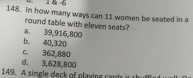 1 & -6
148. In how many ways can 11 women be seated in a
round table with eleven seats?
a. 39,916,800
b. 40,320
c. 362,880
d. 3,628,800
149. A single deck of playing cards is shuffled wall