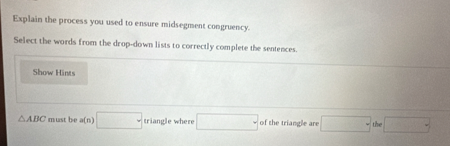 Explain the process you used to ensure midsegment congruency. 
Select the words from the drop-down lists to correctly complete the sentences. 
Show Hints
△ ABC must be a(n) □ triangle where □ of the triangle are □ the □