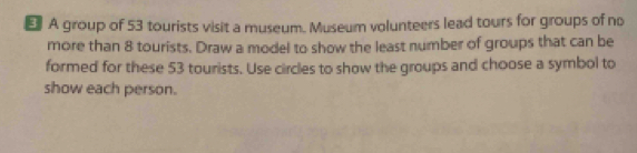 € A group of 53 tourists visit a museum. Museum volunteers lead tours for groups of no 
more than 8 tourists. Draw a model to show the least number of groups that can be 
formed for these 53 tourists. Use circles to show the groups and choose a symbol to 
show each person.