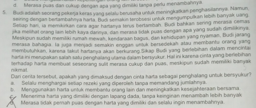 d. Merasa puas dan cukup dengan apa yang dimiliki tanpa perlu menambahnya.
5. Budi adalah seorang pekerja keras yang selalu berusaha untuk meningkatkan penghasilannya. Namun,
seiring dengan bertambahnya harta, Budi semakin terobsesi untuk mengumpulkan lebih banyak uang.
Setiap hari, ia memikirkan cara agar hartanya terus bertambah. Budi bahkan sering merasa cemas
jika melihat orang lain lebih kaya darinya, dan merasa tidak puas dengan apa yang sudah dimilikinya.
Meskipun sudah memiliki rumah mewah, kendaraan bagus, dan kehidupan yang nyaman, Budi jarang
merasa bahagia. la juga menjadi semakin enggan untuk bersedekah atau membantu orang yang
membutuhkan, karena takut hartanya akan berkurang.Sikap Budi yang berlebihan dalam mencintai
harta ini merupakan salah satu penghalang utama dalam bersyukur. Hal ini karena cinta yang berlebihan
terhadap harta membuat seseorang sulit merasa cukup dan puas, meskipun sudah memiliki banyak
nikmat.
Dari cerita tersebut, apakah yang dimaksud dengan cinta harta sebagai penghalang untuk bersyukur?
a. Selalu menghargai setiap rezeki yang diperoleh tanpa memandang jumlahnya.
b. Menggunakan harta untuk membantu orang lain dan meningkatkan kesejahteraan bersama.
c Menerima harta yang dimiliki dengan lapang dada, tanpa keinginan menambah lebih banyak
dMerasa tidak pernah puas dengan harta yang dimiliki dan selalu ingin menambahnya.