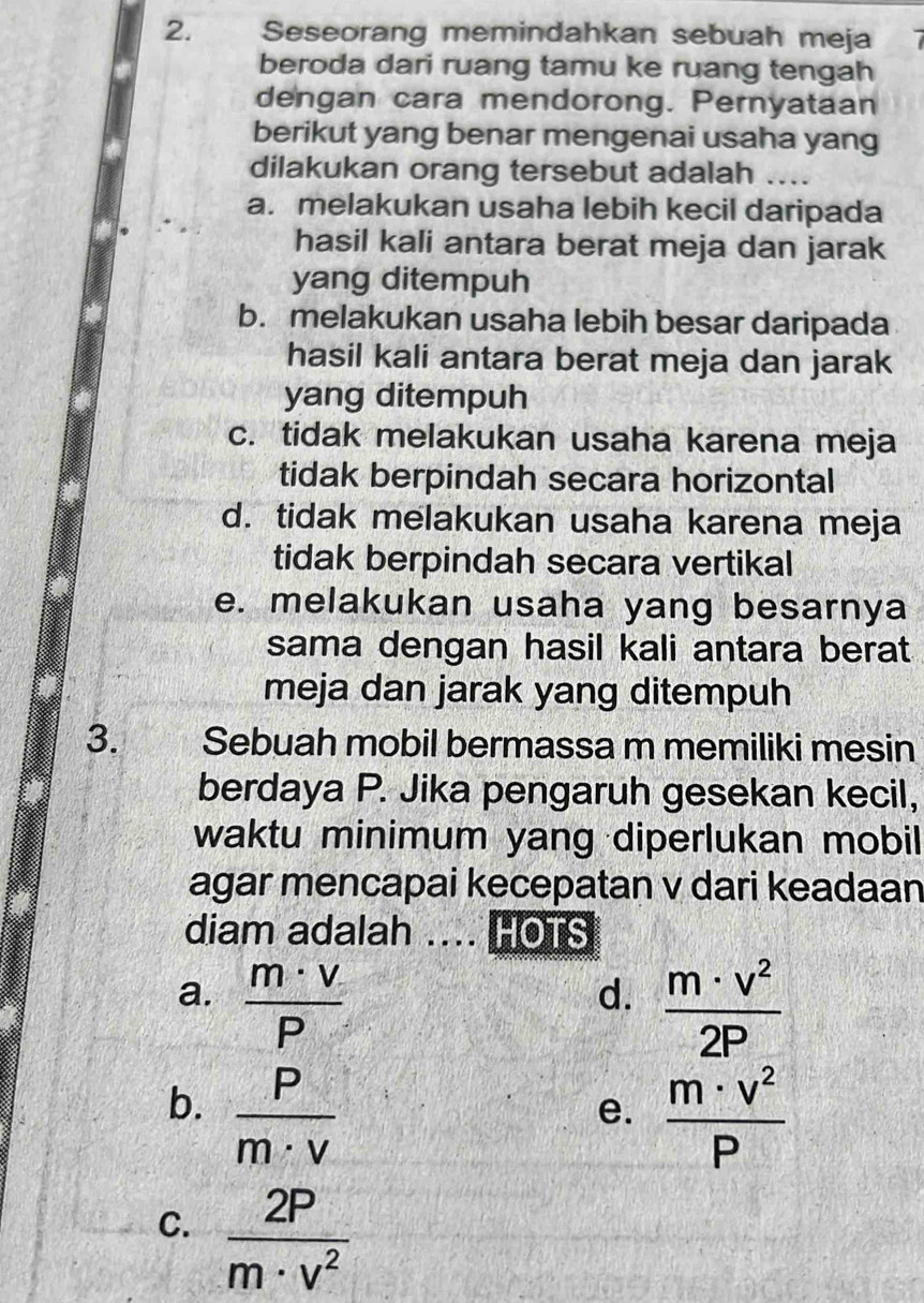 Seseorang memindahkan sebuah meja 
beroda dari ruang tamu ke ruang tengah
dengan cara mendorong. Pernyataan
berikut yang benar mengenai usaha yang
dilakukan orang tersebut adalah ....
a. melakukan usaha lebih kecil daripada
hasil kali antara berat meja dan jarak
yang ditempuh
b. melakukan usaha lebih besar daripada
hasil kali antara berat meja dan jarak
yang ditempuh
c. tidak melakukan usaha karena meja
tidak berpindah secara horizontal
d. tidak melakukan usaha karena meja
tidak berpindah secara vertikal
e. melakukan usaha yang besarnya
sama dengan hasil kali antara berat.
meja dan jarak yang ditempuh
3. Sebuah mobil bermassa m memiliki mesin
berdaya P. Jika pengaruh gesekan kecil,
waktu minimum yang diperlukan mobil 
agar mencapai kecepatan v dari keadaan
diam adalah .... HOTS
a.  m· v/P   m· v^2/2P 
d.
b.  P/m· v 
e.  m· v^2/P 
C.  2P/m· v^2 