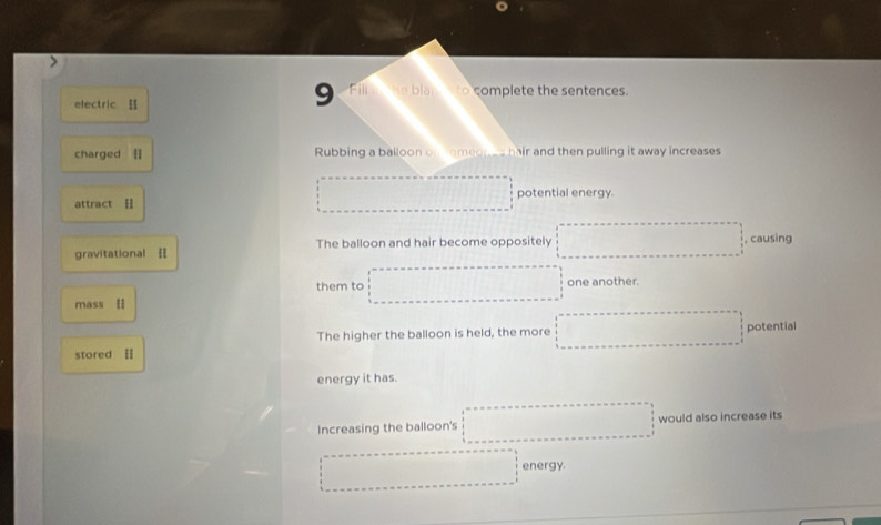 electric 
9 Fill he blan to complete the sentences. 
charged [ Rubbing a balloon on someones hair and then pulling it away increases
1111111 potential energy. 
attract [ 
gravitational = The balloon and hair become oppositely □° , causing 
them to one another. 
mass [I 
The higher the balloon is held, the more f(x-1)-(x+2≤ x≤ 1
stored [ potential 
energy it has. 
Increasing the balloon's □  ∴ △ ADC=∠ BAD would also increase its 
energy.