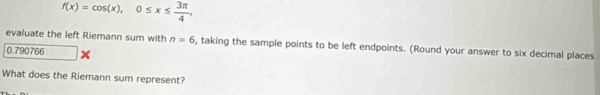 f(x)=cos (x), 0≤ x≤  3π /4 , 
evaluate the left Riemann sum with n=6 , taking the sample points to be left endpoints. (Round your answer to six decimal places
0.790766
What does the Riemann sum represent?