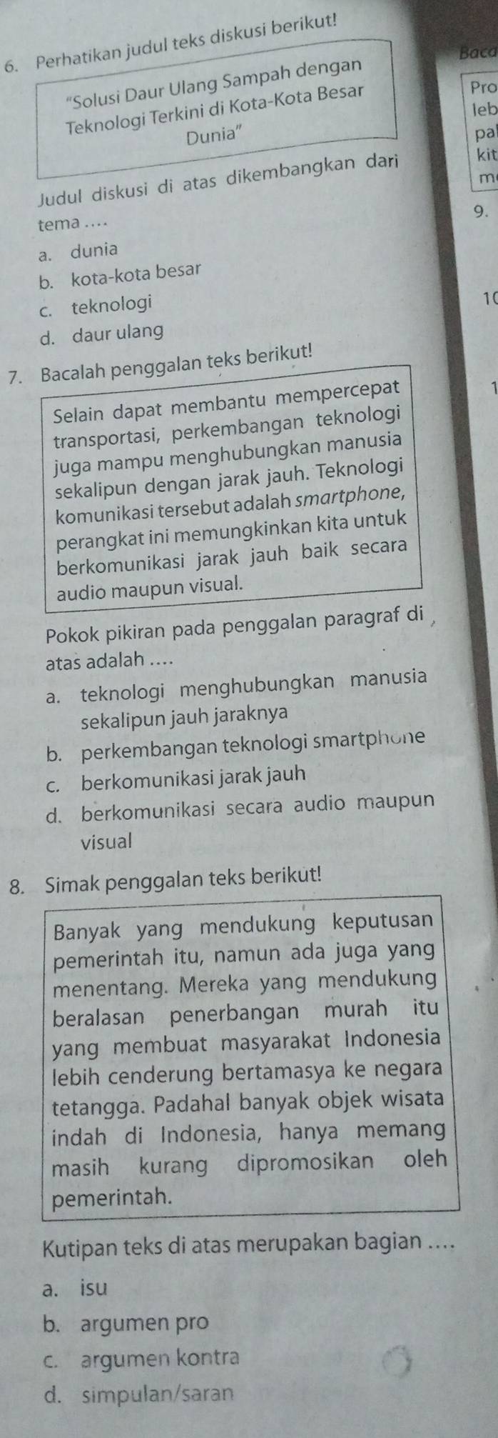 Perhatikan judul teks diskusi berikut!
Baca
“Solusi Daur Ulang Sampah dengan
Teknologi Terkini di Kota-Kota Besar
Pro
leb
Dunia" pa
Judul diskusi di atas dikembangkan dari
kit
m
9.
tema ....
a. dunia
b. kota-kota besar
c. teknologi
10
d. daur ulang
7. Bacalah penggalan teks berikut!
Selain dapat membantu mempercepat
transportasi, perkembangan teknologi
juga mampu menghubungkan manusia
sekalipun dengan jarak jauh. Teknologi
komunikasi tersebut adalah smartphone,
perangkat ini memungkinkan kita untuk
berkomunikasi jarak jauh baik secara
audio maupun visual.
Pokok pikiran pada penggalan paragraf di 
atas adalah ....
a. teknologi menghubungkan manusia
sekalipun jauh jaraknya
b. perkembangan teknologi smartphone
c. berkomunikasi jarak jauh
d. berkomunikasi secara audio maupun
visual
8. Simak penggalan teks berikut!
Banyak yang mendukung keputusan
pemerintah itu, namun ada juga yang
menentang. Mereka yang mendukung
beralasan penerbangan murah itu
yang membuat masyarakat Indonesia
lebih cenderung bertamasya ke negara
tetangga. Padahal banyak objek wisata
indah di Indonesia, hanya memang
masih kurang dipromosikan oleh
pemerintah.
Kutipan teks di atas merupakan bagian ....
a. isu
b. argumen pro
c. argumen kontra
d. simpulan/saran