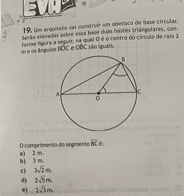 Um arquiteto vai construir um obelisco de base circular.
Serão elevadas sobre essa base duas hastes triangulares, con-
forme figura a seguir, na qual O é o centro do círculo de raio 2
m e os ângulos Boverline OC e OBC são iguais.
O comprimento do segmento overline BC é:
a) 2 m.
b) 3 m.
c) 3sqrt(2)m.
d) 2sqrt(5)m.
e) 2sqrt(3)m. o