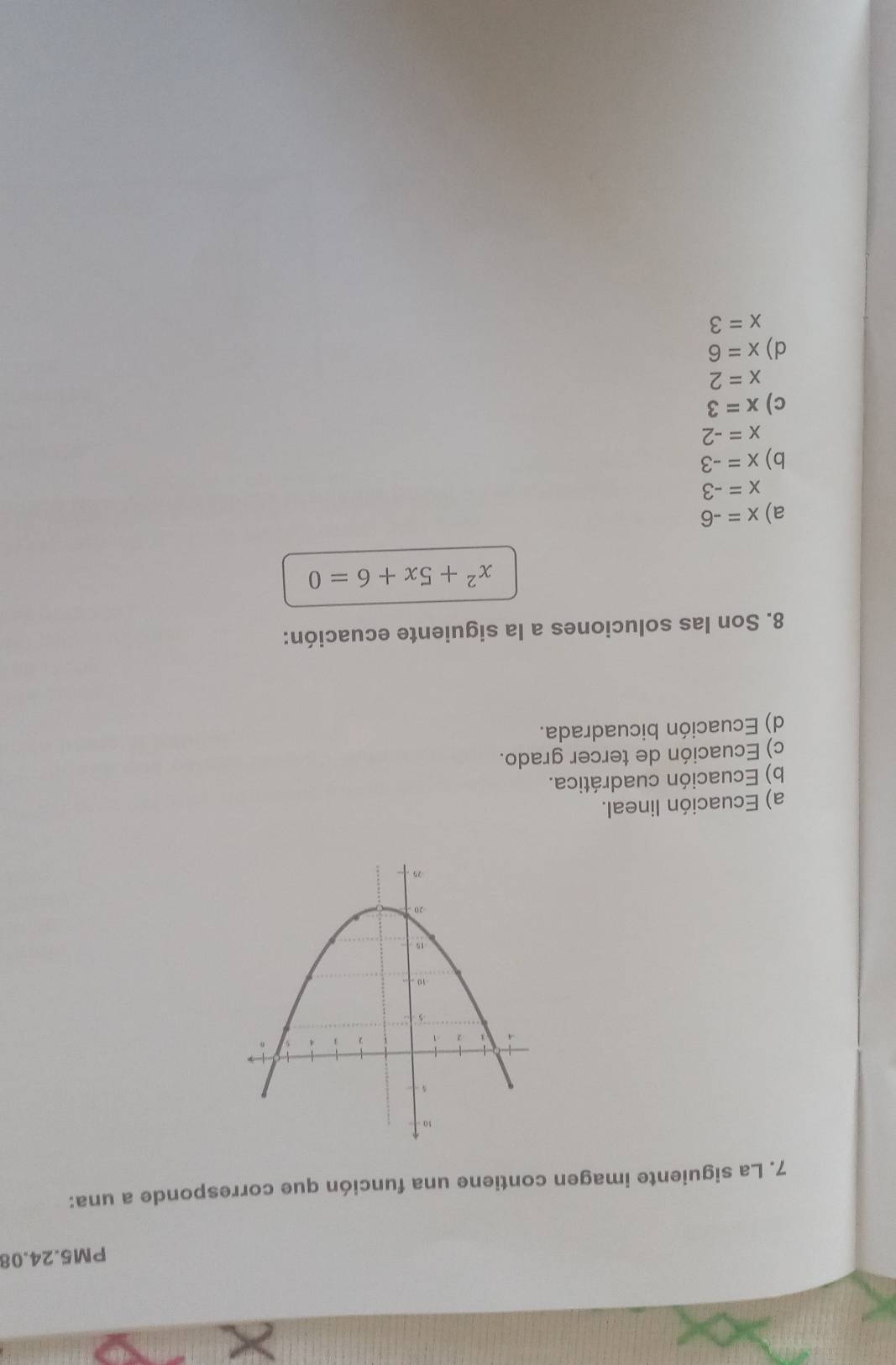 PM5.24.08
7. La siguiente imagen contiene una función que corresponde a una:
a) Ecuación lineal.
b) Ecuación cuadrática.
c) Ecuación de tercer grado.
d) Ecuación bicuadrada.
8. Son las soluciones a la siguiente ecuación:
x^2+5x+6=0
a) x=-6
x=-3
b) x=-3
x=-2
c) x=3
x=2
d) x=6
x=3