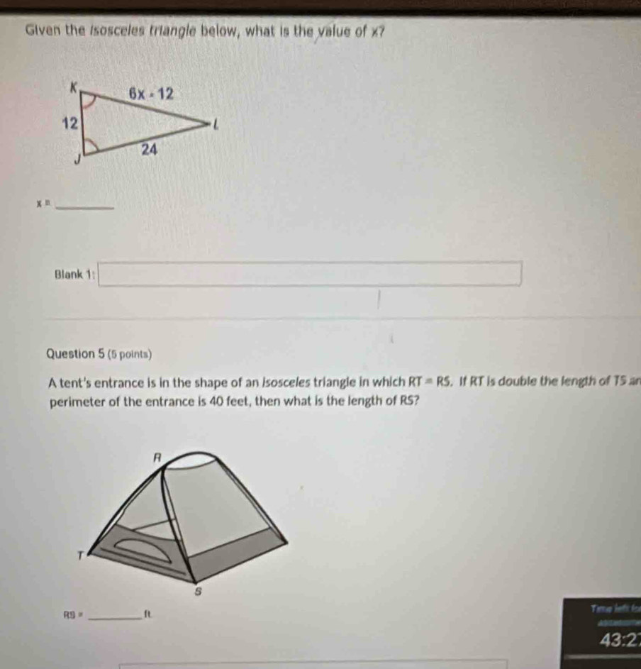 Given the Isosceles triangle below, what is the value of x?
_ x=
Blank 1:□
_  x_1+x_2= □ /□   ∴ ∠ ABC=△ D^(circ ))
Question 5 (5 points)
A tent's entrance is in the shape of an isosceles triangie in which RT=RS. If RT is double the length of T5 ar
perimeter of the entrance is 40 feet, then what is the length of RS?
RS= _ft Tirrup hefs fox
43:2