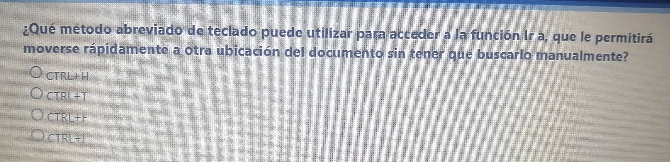 ¿Qué método abreviado de teclado puede utilizar para acceder a la función Ir a, que le permitirá
moverse rápidamente a otra ubicación del documento sin tener que buscarlo manualmente?
CTRL+H
CTRL+T
CTRL+F
CTRL+I