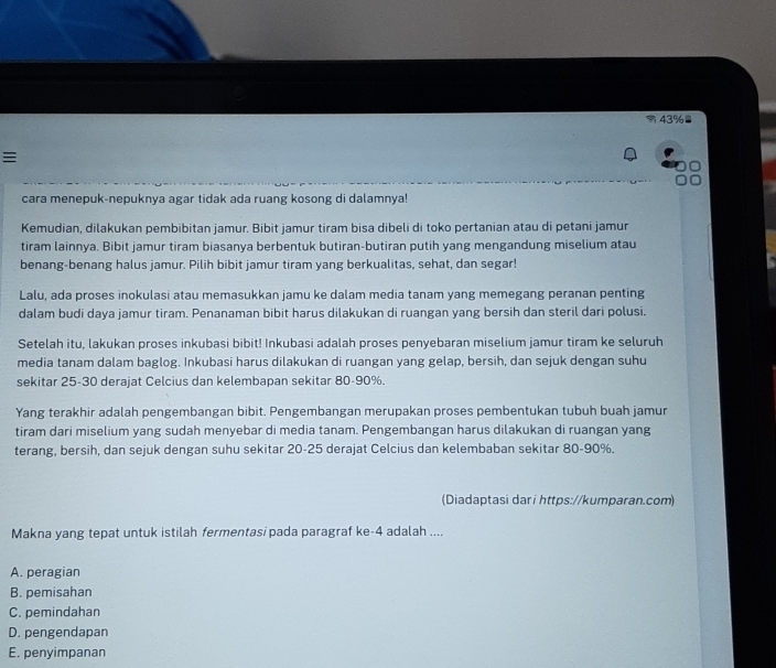 =43%=

cara menepuk-nepuknya agar tidak ada ruang kosong di dalamnya!
Kemudian, dilakukan pembibitan jamur. Bibit jamur tiram bisa dibeli di toko pertanian atau di petani jamur
tiram lainnya. Bibit jamur tiram biasanya berbentuk butiran-butiran putih yang mengandung miselium atau
benang-benang halus jamur. Pilih bibit jamur tiram yang berkualitas, sehat, dan segar!
Lalu, ada proses inokulasi atau memasukkan jamu ke dalam media tanam yang memegang peranan penting
dalam budi daya jamur tiram. Penanaman bibit harus dilakukan di ruangan yang bersih dan steril dari polusi.
Setelah itu, lakukan proses inkubasi bibit! Inkubasi adalah proses penyebaran miselium jamur tiram ke seluruh
media tanam dalam baglog. Inkubasi harus dilakukan di ruangan yang gelap, bersih, dan sejuk dengan suhu
sekitar 25-30 derajat Celcius dan kelembapan sekitar 80-90%.
Yang terakhir adalah pengembangan bibit. Pengembangan merupakan proses pembentukan tubuh buah jamur
tiram dari miselium yang sudah menyebar di media tanam. Pengembangan harus dilakukan di ruangan yang
terang, bersih, dan sejuk dengan suhu sekitar 20-25 derajat Celcius dan kelembaban sekitar 80-90%.
(Diadaptasi dari https://kumparan.com)
Makna yang tepat untuk istilah fermentasi pada paragraf ke-4 adalah ....
A. peragian
B. pemisahan
C. pemindahan
D. pengendapan
E. penyimpanan