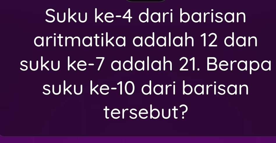 Suku ke -4 dari barisan 
aritmatika adalah 12 dan 
suku ke -7 adalah 21. Berapa 
suku ke -10 dari barisan 
tersebut?