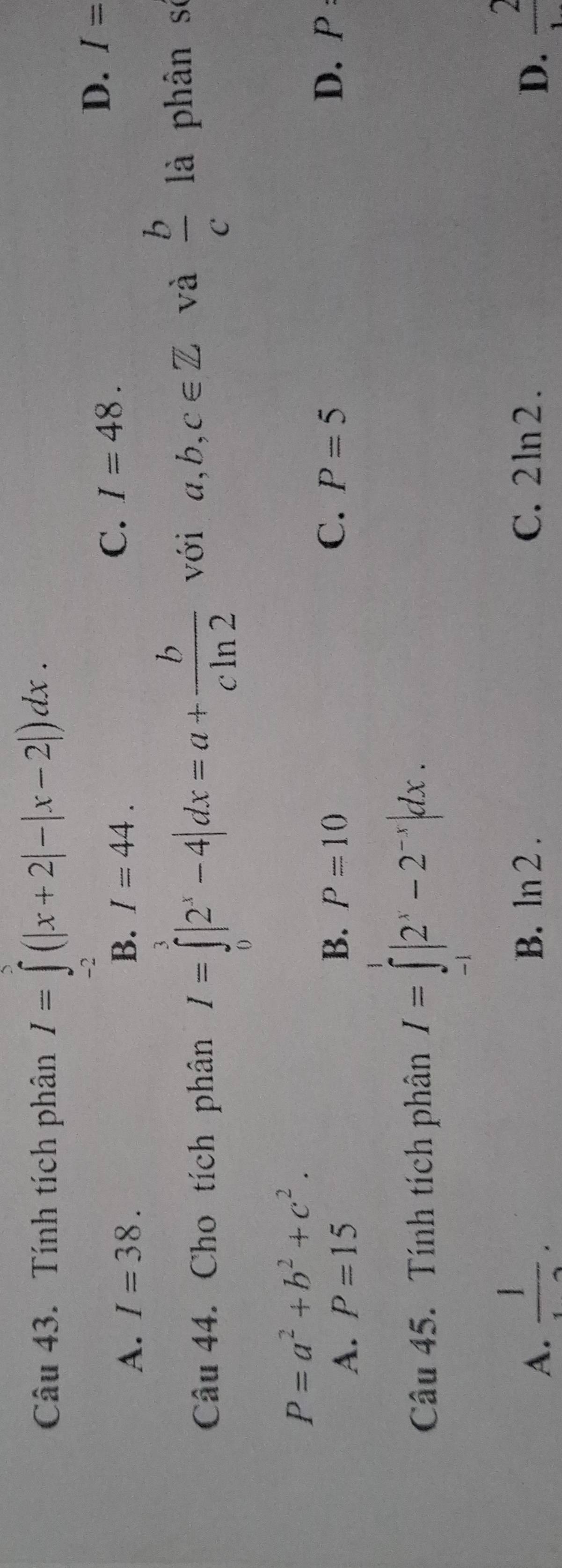 Tính tích phân I=∈tlimits _(-2)^5(|x+2|-|x-2|)dx.
A. I=38. B. I=44.
C. I=48.
D. I=
Câu 44. Cho tích phân I=∈tlimits _0^(3|2^x)-4|dx=a+ b/cln 2  với a, b, c∈ Z và  b/c  là phân số
P=a^2+b^2+c^2.
B. P=10 D. p
A. P=15 C. P=5
Câu 45. Tính tích phân I=∈tlimits _1^(1|2^x)-2^(-x)|dx.
A.  1/12 . C. 2ln 2. D.  2/1 
B. ln 2.