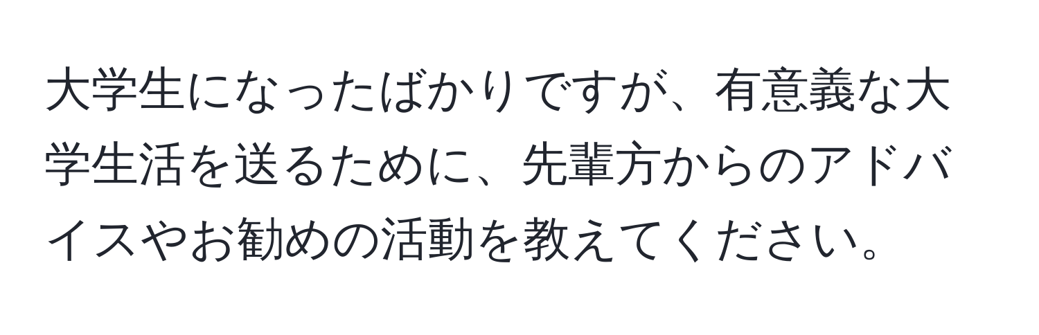 大学生になったばかりですが、有意義な大学生活を送るために、先輩方からのアドバイスやお勧めの活動を教えてください。