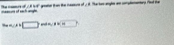 The massurs of ∠ A 6° greeter then the measure of ∠ B. The two angles are complamentary. Find the 
maasurs of each angle. 
The m∠ A □ and m∠ B l 16