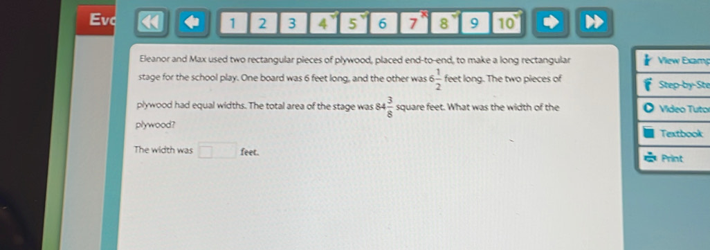 Evc 3 4 5 6 7 8 9 10 
1 2 
Eleanor and Max used two rectangular pieces of plywood, placed end-to-end, to make a long rectangular p 
stage for the school play. One board was 6 feet long, and the other was 6 1/2  feet long. The two pieces of 
te 
plywood had equal widths. The total area of the stage was 84 3/8  square feet. What was the width of the o 
plywood? 
The width was □ feet.