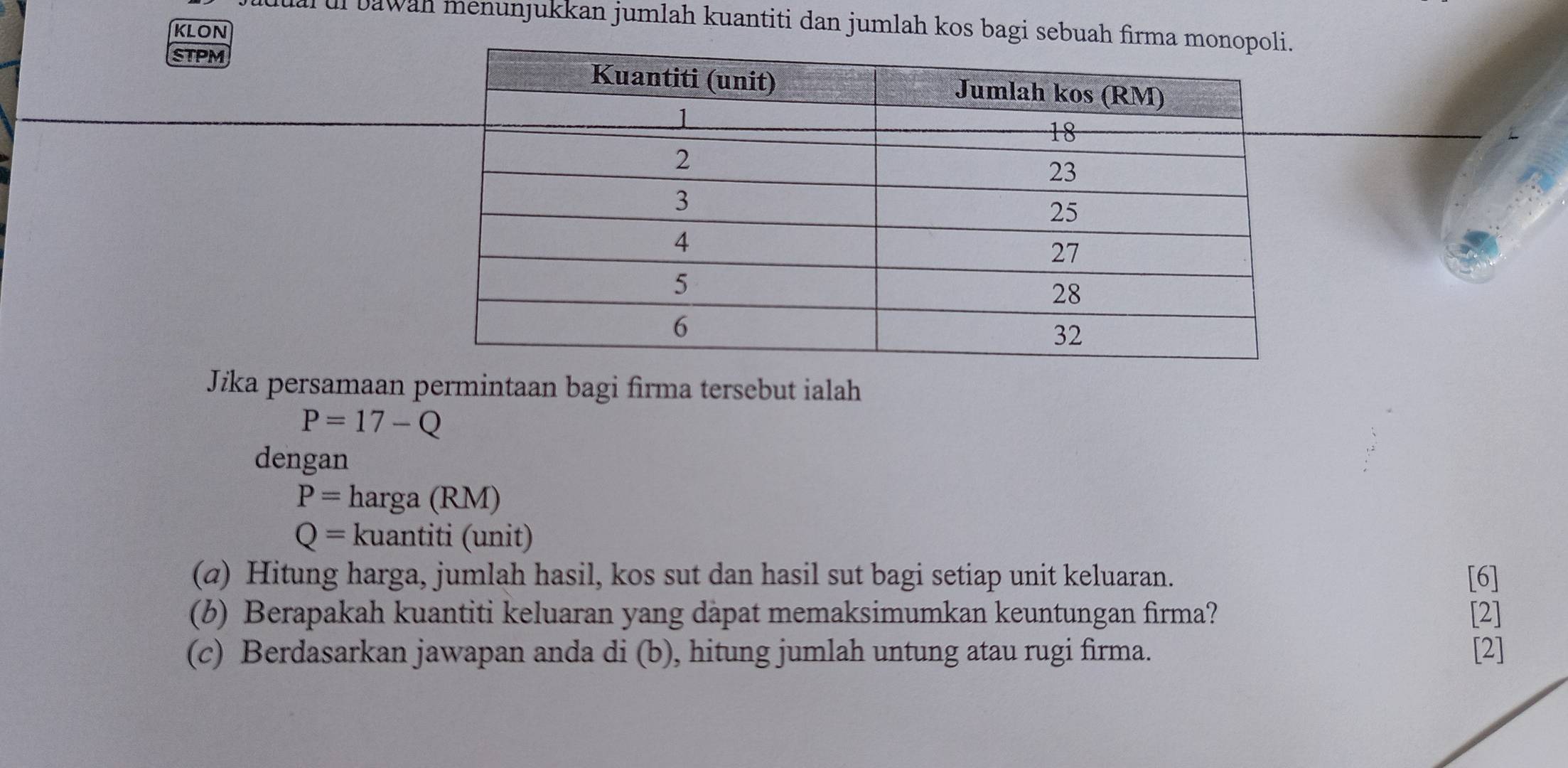 ul bawah menunjukkan jumlah kuantiti dan jumlah kos bagi sebuah firma 
kLON 
STPM 
Jika persamaan permintaan bagi firma tersebut ialah
P=17-Q
dengan
P= harga (RM)
Q= kuantiti (unit) 
(@) Hitung harga, jumlah hasil, kos sut dan hasil sut bagi setiap unit keluaran. [6] 
(b) Berapakah kuantiti keluaran yang dàpat memaksimumkan keuntungan firma? [2] 
(c) Berdasarkan jawapan anda di (b), hitung jumlah untung atau rugi firma. [2]