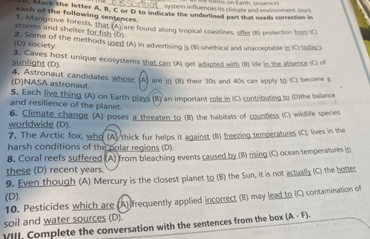 a Me forms on Earth. (essence) 
syster influences its climate and environment. (sun) 
Mark the letter A, B, C or D to indicate the underlined part that needs correction in 
each of the following sentences. 
1. Mangrove forests, that (A) are found along tropical coastlines, offer (B) protection from (C) 
storms and shelter for fish (D). 
(D) society. 2. Some of the methods used (A) in advertising is (B) unethical and unacceptable in (C) toda's 
3. Caves host unique ecosystems that can (A) get adapted with (B) life in the absence (C) of 
sunlight (D). 
4. Astronaut candidates whose (A) are in (B) their 30s and 40s can apply to (C) become a 
(D)NASA astronaut. 
5. Each live thing (A) on Earth plays (B) an important role in (C) contributing to (D)the balance 
and resilience of the planet. 
6. Climate change (A) poses a threaten to (B) the habitats of countless (C) wildlife species 
worldwide (D). 
7. The Arctic fox, who (A) thick fur helps it against (B) freezing temperatures (C), lives in the 
harsh conditions of the polar regions (D). 
8. Coral reefs suffered (A) from bleaching events caused by (B) rising (C) ocean temperatures in 
these (D) recent years. 
9. Even though (A) Mercury is the closest planet to (B) the Sun, it is not actually (C) the hotter 
(D). 
10. Pesticides which are (A) frequently applied incorrect (B) may lead to (C) contamination of 
soil and water sources (D). 
VIII. Complete the conversation with the sentences from the box (A-F).