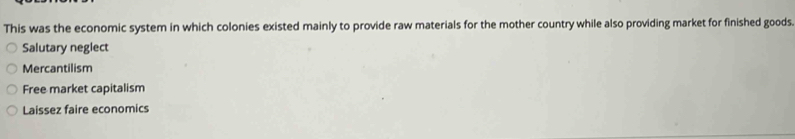 This was the economic system in which colonies existed mainly to provide raw materials for the mother country while also providing market for finished goods.
Salutary neglect
Mercantilism
Free market capitalism
Laissez faire economics