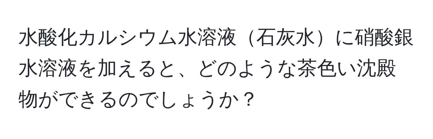 水酸化カルシウム水溶液石灰水に硝酸銀水溶液を加えると、どのような茶色い沈殿物ができるのでしょうか？