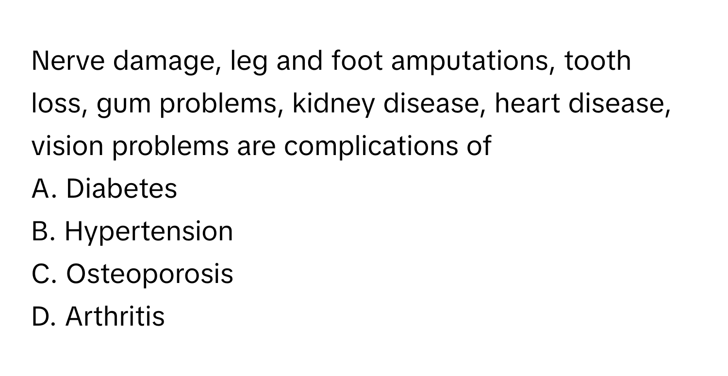 Nerve damage, leg and foot amputations, tooth loss, gum problems, kidney disease, heart disease, vision problems are complications of 

A. Diabetes
B. Hypertension
C. Osteoporosis
D. Arthritis