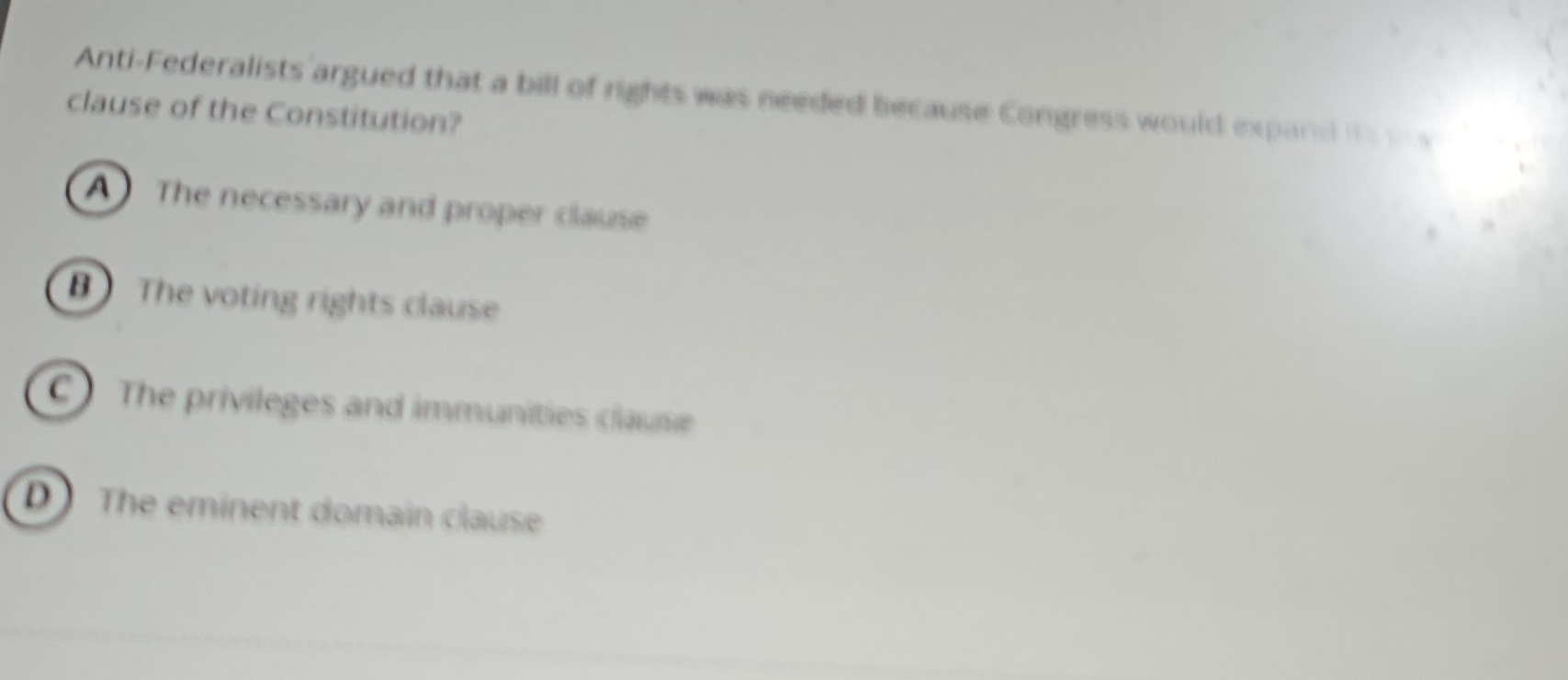 Anti-Federalists argued that a bill of rights was needed because Congress would expand its pw
clause of the Constitution?
A The necessary and proper clause
BThe voting rights clause
C) The privileges and immunities clause
D The eminent domain clause