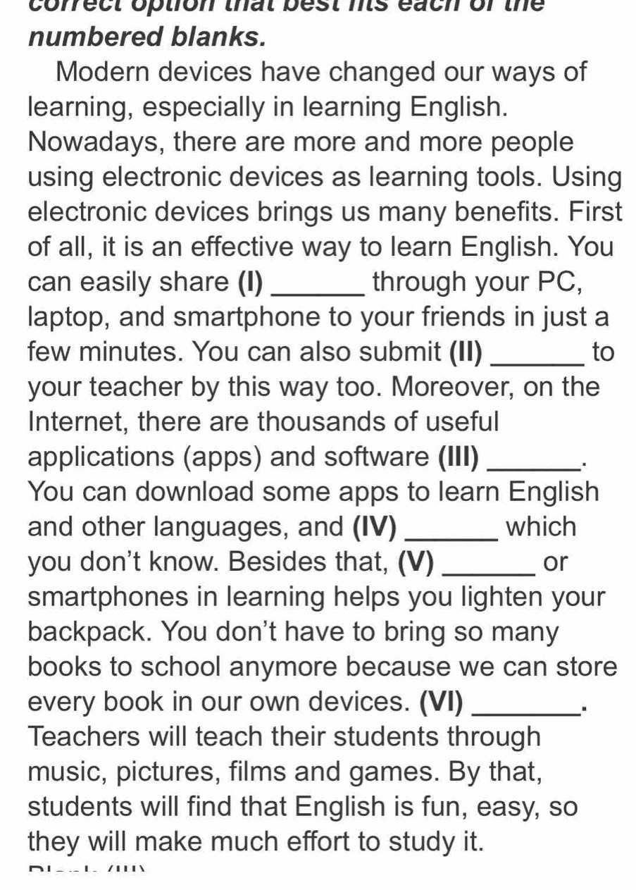 correct option that best nts each of the 
numbered blanks. 
Modern devices have changed our ways of 
learning, especially in learning English. 
Nowadays, there are more and more people 
using electronic devices as learning tools. Using 
electronic devices brings us many benefits. First 
of all, it is an effective way to learn English. You 
can easily share (I) _through your PC, 
laptop, and smartphone to your friends in just a 
few minutes. You can also submit (II) _to 
your teacher by this way too. Moreover, on the 
Internet, there are thousands of useful 
applications (apps) and software (III)_ 
. 
You can download some apps to learn English 
and other languages, and (IV) _which 
you don't know. Besides that, (V) _or 
smartphones in learning helps you lighten your 
backpack. You don't have to bring so many 
books to school anymore because we can store 
every book in our own devices. (VI)_ 
Teachers will teach their students through 
music, pictures, films and games. By that, 
students will find that English is fun, easy, so 
they will make much effort to study it.