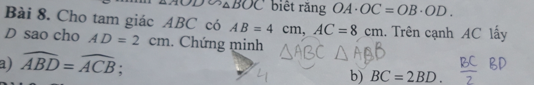 OD∽ △ BOC biết rǎng OA· OC=OB· OD. 
Bài 8. Cho tam giác ABC có AB=4cm, AC=8cm. Trên cạnh AC lấy 
D sao cho AD=2cm. Chứng minh 
a) widehat ABD=widehat ACB : 
b) BC=2BD.