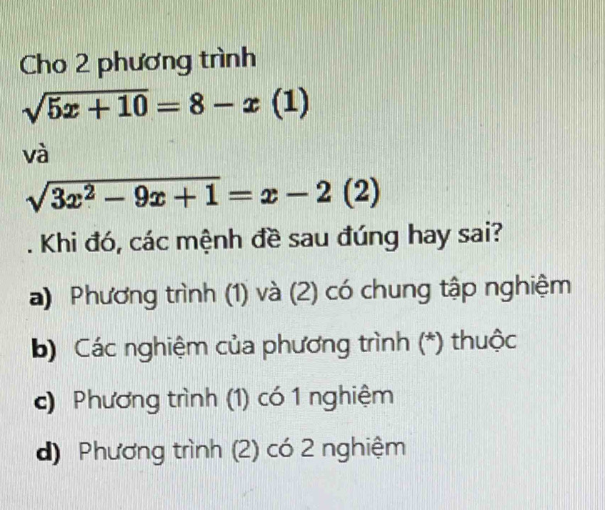 Cho 2 phương trình
sqrt(5x+10)=8-x(1)
và
sqrt(3x^2-9x+1)=x-2(2). Khi đó, các mệnh đề sau đúng hay sai?
a) Phương trình (1) và (2) có chung tập nghiệm
b) Các nghiệm của phương trình (*) thuộc
c) Phương trình (1) có 1 nghiệm
d) Phương trình (2) có 2 nghiệm