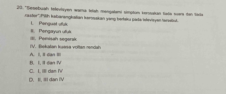 “Sesebuah televisyen warna telah mengalami simptom kerosakan tiada suara dan tiada
raster'.Pilih kebarangkalian kerosakan yang berlaku pada televisyen tersebut.
1. Penguat ufuk
II. Pengayun ufuk
III. Pemisah segerak
IV. Bekalan kuasa voltan rendah
A. I, II dan III
B. I, II dan IV
C. I, III dan IV
D. II, III dan IV