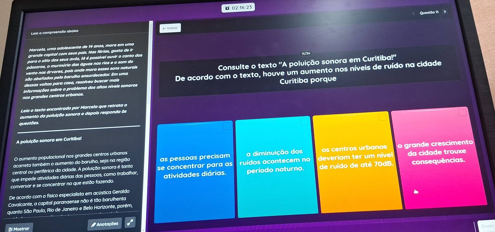  02:16:23
Questão 11
Leia a compreensão abaixo ← Voltar
Marcela, uma adolescente de 14 anos, mora em uma
grande capital com seus pais. Nas férias, gosta de ir
para o sítio dos seus avós, lá é possível ouvir o canto dos
11/34
pássaros, o murmúrio das águas nos rios e o som do
são abafados pelo barulho ensurdecedor. Em uma Consulte o texto 'A poluição sonora em Curitiba!'
vento nas árvores, pois onde mora esses sons naturais
informações sobre o problema dos altos níveis sonoros De acordo com o texto, houve um aumento nos níveis de ruído na cidade
dessas voltas para casa, resolveu buscar mais
nos grandes centros urbanos. Curitiba porque
Leia o texto encontrado por Marcela que retrata o
aumento da poluição sonora e depois responda às
questões.
A poluição sonora em Curitiba!
acarreta também o aumento do barulho, seja na região as pessoas precisam a diminuição dos os centros urbanos o grande crescimento
O aumento populacional nos grandes centros urbanos
central ou periférica da cidade. A poluição sonora é tanta se concentrar para as ruídos acontecem no deveriam ter um nível da cidade trouxe
conversar e se concentrar no que estão fazendo. atividades diárias. período noturno. de ruído de até 70dB.
consequências.
que impede atividades diárias das pessoas, como trabalhar,
De acordo com o físico especialista em acústica Geraldo
Cavalcante, a capital paranaense não é tão barulhenta
quanto São Paulo, Rio de Janeiro e Belo Horizonte, porém,
 Mostrar # Anotações
Enviar