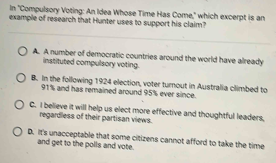 In "Compulsory Voting: An Idea Whose Time Has Come," which excerpt is an
example of research that Hunter uses to support his claim?
A. A number of democratic countries around the world have already
instituted compulsory voting.
B. In the following 1924 election, voter turnout in Australia climbed to
91% and has remained around 95% ever since.
C. I believe it will help us elect more effective and thoughtful leaders,
regardless of their partisan views.
D. It's unacceptable that some citizens cannot afford to take the time
and get to the polls and vote.