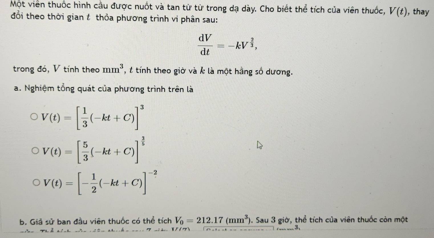 Một viên thuốc hình cầu được nuốt và tan từ từ trong dạ dày. Cho biết thể tích của viên thuốc, V(t) , thay 
đổi theo thời gian t thỏa phương trình vi phân sau:
 dV/dt =-kV^(frac 2)3, 
trong đó, V tính theo mm^3 , t tính theo giờ và k là một hằng số dương. 
a. Nghiệm tổng quát của phương trình trên là
V(t)=[ 1/3 (-kt+C)]^3
V(t)=[ 5/3 (-kt+C)]^ 3/5 
V(t)=[- 1/2 (-kt+C)]^-2
b. Giả sử ban đầu viên thuốc có thể tích V_0=212.17(mm^3). Sau 3 giờ, thể tích của viên thuốc còn một 
3、